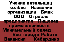 Ученик вязальщиц колбас › Название организации ­ Бмпк, ООО › Отрасль предприятия ­ Пищевая промышленность › Минимальный оклад ­ 18 000 - Все города Работа » Вакансии   . Кабардино-Балкарская респ.